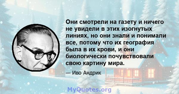 Они смотрели на газету и ничего не увидели в этих изогнутых линиях, но они знали и понимали все, потому что их география была в их крови, и они биологически почувствовали свою картину мира.