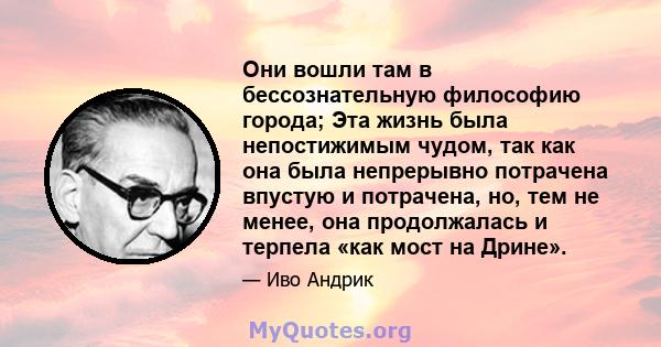 Они вошли там в бессознательную философию города; Эта жизнь была непостижимым чудом, так как она была непрерывно потрачена впустую и потрачена, но, тем не менее, она продолжалась и терпела «как мост на Дрине».