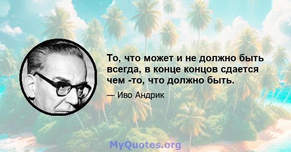 То, что может и не должно быть всегда, в конце концов сдается чем -то, что должно быть.