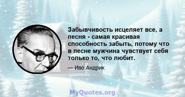 Забывчивость исцеляет все, а песня - самая красивая способность забыть, потому что в песне мужчина чувствует себя только то, что любит.