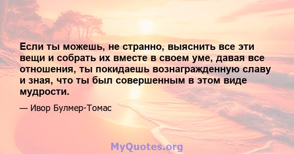 Если ты можешь, не странно, выяснить все эти вещи и собрать их вместе в своем уме, давая все отношения, ты покидаешь вознагражденную славу и зная, что ты был совершенным в этом виде мудрости.