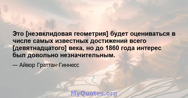 Это [неэвклидовая геометрия] будет оцениваться в числе самых известных достижений всего [девятнадцатого] века, но до 1860 года интерес был довольно незначительным.