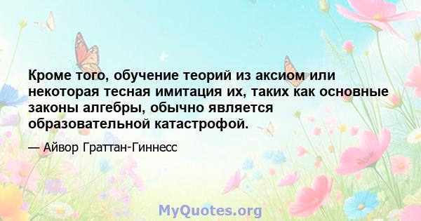 Кроме того, обучение теорий из аксиом или некоторая тесная имитация их, таких как основные законы алгебры, обычно является образовательной катастрофой.