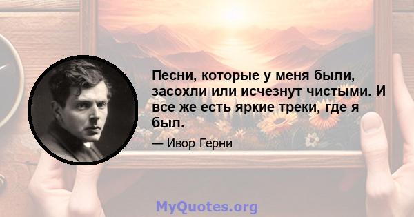 Песни, которые у меня были, засохли или исчезнут чистыми. И все же есть яркие треки, где я был.