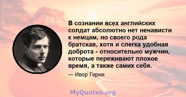 В сознании всех английских солдат абсолютно нет ненависти к немцам, но своего рода братская, хотя и слегка удобная доброта - относительно мужчин, которые переживают плохое время, а также самих себя.