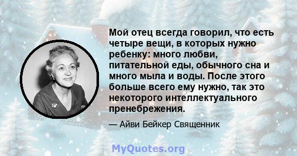 Мой отец всегда говорил, что есть четыре вещи, в которых нужно ребенку: много любви, питательной еды, обычного сна и много мыла и воды. После этого больше всего ему нужно, так это некоторого интеллектуального