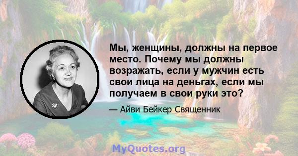 Мы, женщины, должны на первое место. Почему мы должны возражать, если у мужчин есть свои лица на деньгах, если мы получаем в свои руки это?