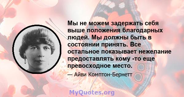 Мы не можем задержать себя выше положения благодарных людей. Мы должны быть в состоянии принять. Все остальное показывает нежелание предоставлять кому -то еще превосходное место.