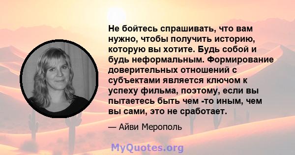 Не бойтесь спрашивать, что вам нужно, чтобы получить историю, которую вы хотите. Будь собой и будь неформальным. Формирование доверительных отношений с субъектами является ключом к успеху фильма, поэтому, если вы