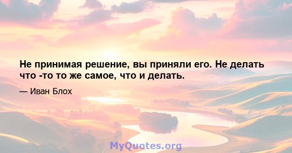 Не принимая решение, вы приняли его. Не делать что -то то же самое, что и делать.