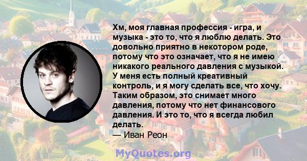 Хм, моя главная профессия - игра, и музыка - это то, что я люблю делать. Это довольно приятно в некотором роде, потому что это означает, что я не имею никакого реального давления с музыкой. У меня есть полный креативный 