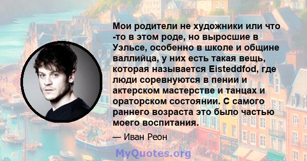 Мои родители не художники или что -то в этом роде, но выросшие в Уэльсе, особенно в школе и общине валлийца, у них есть такая вещь, которая называется Eisteddfod, где люди соревнуются в пении и актерском мастерстве и