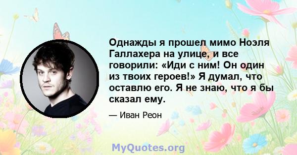 Однажды я прошел мимо Ноэля Галлахера на улице, и все говорили: «Иди с ним! Он один из твоих героев!» Я думал, что оставлю его. Я не знаю, что я бы сказал ему.