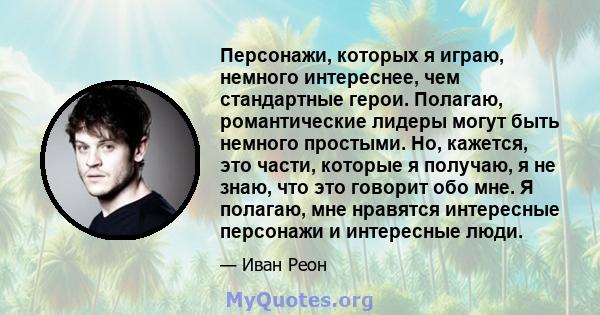 Персонажи, которых я играю, немного интереснее, чем стандартные герои. Полагаю, романтические лидеры могут быть немного простыми. Но, кажется, это части, которые я получаю, я не знаю, что это говорит обо мне. Я полагаю, 