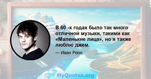 В 60 -х годах было так много отличной музыки, такими как «Маленькие лица», но я также люблю джем.