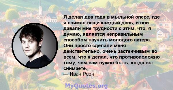 Я делал два года в мыльной опере, где я снимал вещи каждый день, и они давали мне трудности с этим, что, я думаю, является неправильным способом научить молодого актера. Они просто сделали меня действительно, очень