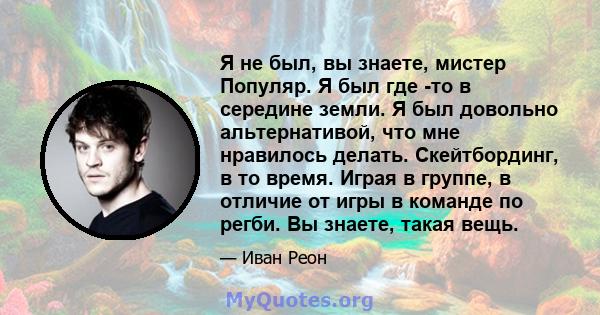 Я не был, вы знаете, мистер Популяр. Я был где -то в середине земли. Я был довольно альтернативой, что мне нравилось делать. Скейтбординг, в то время. Играя в группе, в отличие от игры в команде по регби. Вы знаете,