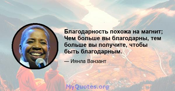 Благодарность похожа на магнит; Чем больше вы благодарны, тем больше вы получите, чтобы быть благодарным.