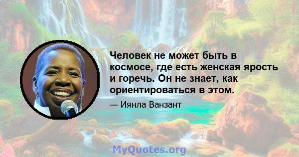 Человек не может быть в космосе, где есть женская ярость и горечь. Он не знает, как ориентироваться в этом.