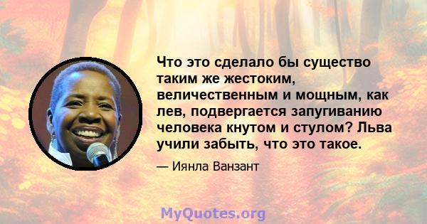 Что это сделало бы существо таким же жестоким, величественным и мощным, как лев, подвергается запугиванию человека кнутом и стулом? Льва учили забыть, что это такое.