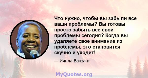 Что нужно, чтобы вы забыли все ваши проблемы? Вы готовы просто забыть все свои проблемы сегодня? Когда вы удаляете свое внимание из проблемы, это становится скучно и уходит!