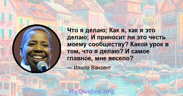 Что я делаю; Как я, как я это делаю; И приносит ли это честь моему сообществу? Какой урок в том, что я делаю? И самое главное, мне весело?