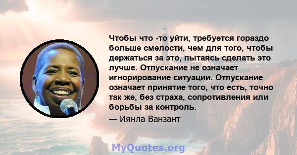 Чтобы что -то уйти, требуется гораздо больше смелости, чем для того, чтобы держаться за это, пытаясь сделать это лучше. Отпускание не означает игнорирование ситуации. Отпускание означает принятие того, что есть, точно