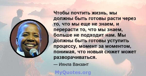 Чтобы почтить жизнь, мы должны быть готовы расти через то, что мы еще не знаем, и перерасти то, что мы знаем, больше не подходит нам. Мы должны быть готовы уступить процессу, момент за моментом, понимая, что новый сюжет 