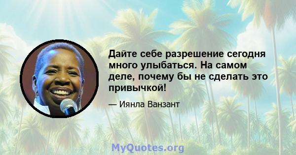 Дайте себе разрешение сегодня много улыбаться. На самом деле, почему бы не сделать это привычкой!