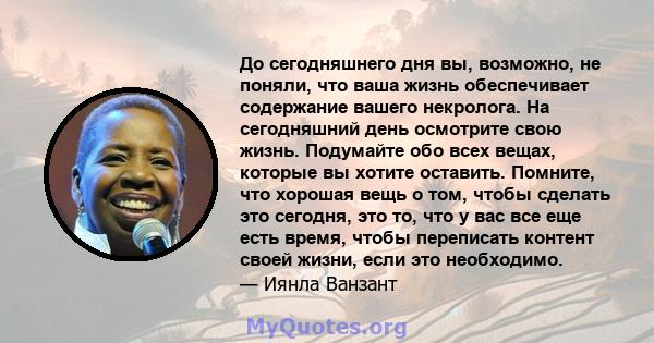 До сегодняшнего дня вы, возможно, не поняли, что ваша жизнь обеспечивает содержание вашего некролога. На сегодняшний день осмотрите свою жизнь. Подумайте обо всех вещах, которые вы хотите оставить. Помните, что хорошая