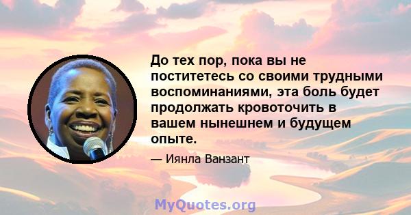 До тех пор, пока вы не поститетесь со своими трудными воспоминаниями, эта боль будет продолжать кровоточить в вашем нынешнем и будущем опыте.