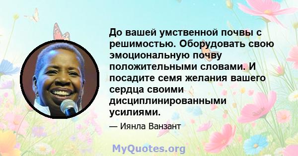 До вашей умственной почвы с решимостью. Оборудовать свою эмоциональную почву положительными словами. И посадите семя желания вашего сердца своими дисциплинированными усилиями.