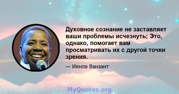 Духовное сознание не заставляет ваши проблемы исчезнуть; Это, однако, помогает вам просматривать их с другой точки зрения.