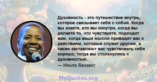 Духовность - это путешествие внутрь, которое связывает себя с собой. Когда вы знаете, кто вы изнутри, когда вы делаете то, что чувствуете, подходит вам, когда ваши мысли приводят вас к действиям, которые служат другим,