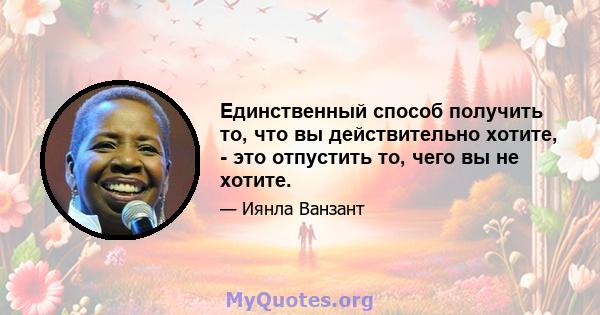 Единственный способ получить то, что вы действительно хотите, - это отпустить то, чего вы не хотите.