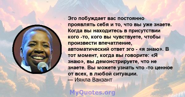 Эго побуждает вас постоянно проявлять себя и то, что вы уже знаете. Когда вы находитесь в присутствии кого -то, кого вы чувствуете, чтобы произвести впечатление, автоматический ответ эго - «я знаю». В тот момент, когда