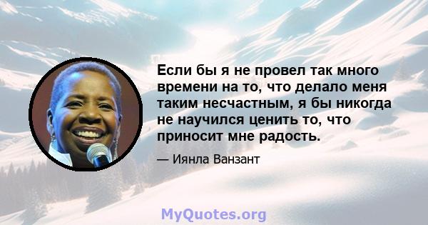 Если бы я не провел так много времени на то, что делало меня таким несчастным, я бы никогда не научился ценить то, что приносит мне радость.