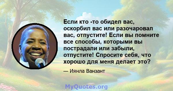 Если кто -то обидел вас, оскорбил вас или разочаровал вас, отпустите! Если вы помните все способы, которыми вы пострадали или забыли, отпустите! Спросите себя, что хорошо для меня делает это?