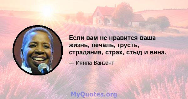 Если вам не нравится ваша жизнь, печаль, грусть, страдания, страх, стыд и вина.