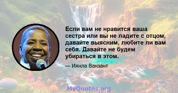 Если вам не нравится ваша сестра или вы не ладите с отцом, давайте выясним, любите ли вам себя. Давайте не будем убираться в этом.