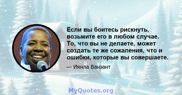 Если вы боитесь рискнуть, возьмите его в любом случае. То, что вы не делаете, может создать те же сожаления, что и ошибки, которые вы совершаете.