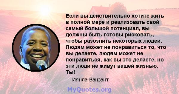 Если вы действительно хотите жить в полной мере и реализовать свой самый большой потенциал, вы должны быть готовы рисковать, чтобы разозлить некоторых людей. Людям может не понравиться то, что вы делаете, людям может не 