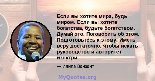 Если вы хотите мира, будь миром. Если вы хотите богатства, будьте богатством. Думай это. Поговорить об этом. Подготовьтесь к этому. Иметь веру достаточно, чтобы искать руководство и авторитет изнутри.