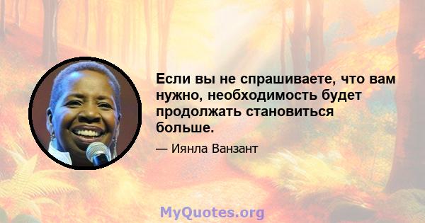 Если вы не спрашиваете, что вам нужно, необходимость будет продолжать становиться больше.