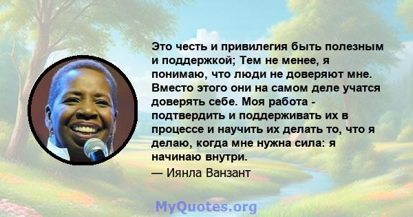 Это честь и привилегия быть полезным и поддержкой; Тем не менее, я понимаю, что люди не доверяют мне. Вместо этого они на самом деле учатся доверять себе. Моя работа - подтвердить и поддерживать их в процессе и научить