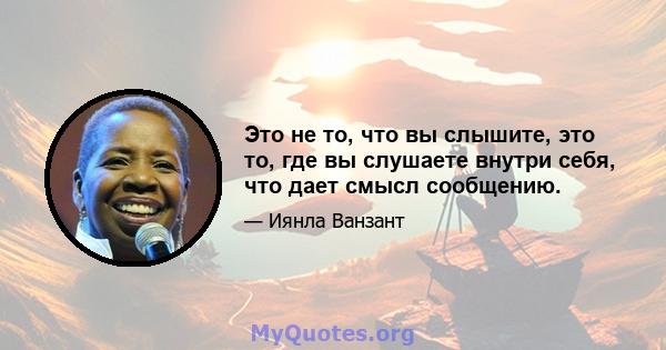 Это не то, что вы слышите, это то, где вы слушаете внутри себя, что дает смысл сообщению.