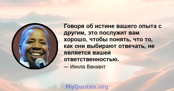 Говоря об истине вашего опыта с другим, это послужит вам хорошо, чтобы понять, что то, как они выбирают отвечать, не является вашей ответственностью.