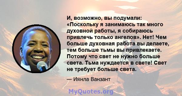 И, возможно, вы подумали: «Поскольку я занимаюсь так много духовной работы, я собираюсь привлечь только ангелов». Нет! Чем больше духовная работа вы делаете, тем больше тьмы вы привлекаете. Потому что свет не нужно