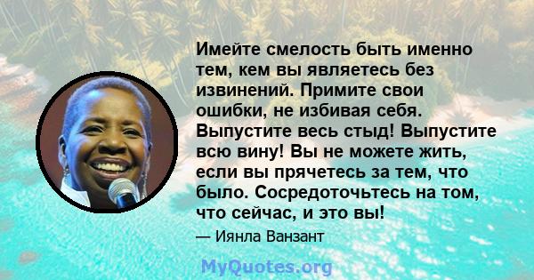 Имейте смелость быть именно тем, кем вы являетесь без извинений. Примите свои ошибки, не избивая себя. Выпустите весь стыд! Выпустите всю вину! Вы не можете жить, если вы прячетесь за тем, что было. Сосредоточьтесь на