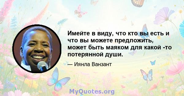 Имейте в виду, что кто вы есть и что вы можете предложить, может быть маяком для какой -то потерянной души.